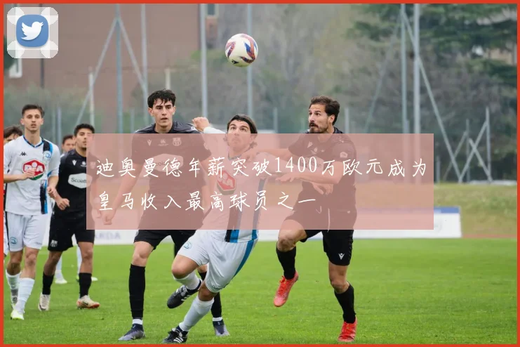 迪奥曼德年薪突破1400万欧元成为皇马收入最高球员之一