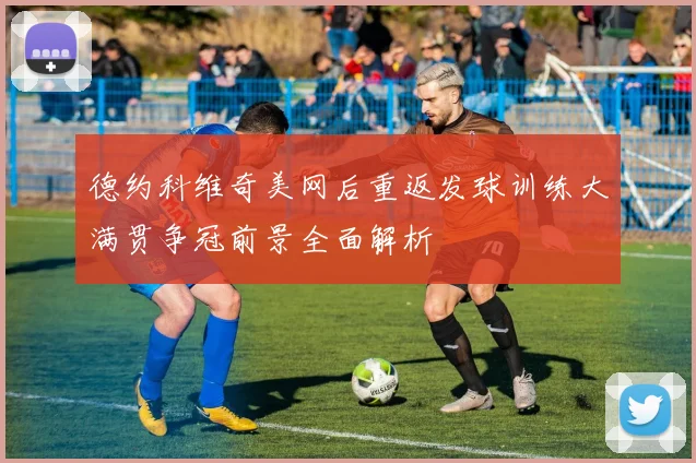 德约科维奇美网后重返发球训练大满贯争冠前景全面解析