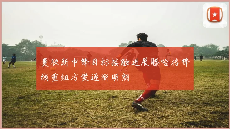 曼联新中锋目标接触进展滕哈格锋线重组方案逐渐明朗
